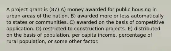 A project grant is (87) A) money awarded for public housing in urban areas of the nation. B) awarded more or less automatically to states or communities. C) awarded on the basis of competitive application. D) restricted to construction projects. E) distributed on the basis of population, per capita income, percentage of rural population, or some other factor.