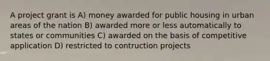 A project grant is A) money awarded for public housing in urban areas of the nation B) awarded more or less automatically to states or communities C) awarded on the basis of competitive application D) restricted to contruction projects