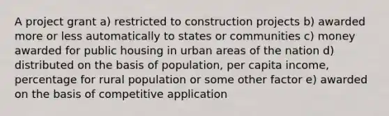 A project grant a) restricted to construction projects b) awarded more or less automatically to states or communities c) money awarded for public housing in urban areas of the nation d) distributed on the basis of population, per capita income, percentage for rural population or some other factor e) awarded on the basis of competitive application