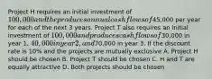 Project H requires an initial investment of 100,000 and the produces annual cash flows of45,000 per year for each of the next 3 years. Project T also requires an initial investment of 100,000 and produces cash flows of30,000 in year 1, 40,000 in year 2, and70,000 in year 3. If the discount rate is 10% and the projects are mutually exclusive A. Project H should be chosen B. Project T should be chosen C. H and T are equally attractive D. Both projects should be chosen