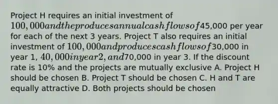 Project H requires an initial investment of 100,000 and the produces annual cash flows of45,000 per year for each of the next 3 years. Project T also requires an initial investment of 100,000 and produces cash flows of30,000 in year 1, 40,000 in year 2, and70,000 in year 3. If the discount rate is 10% and the projects are mutually exclusive A. Project H should be chosen B. Project T should be chosen C. H and T are equally attractive D. Both projects should be chosen