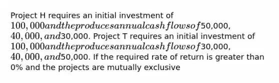 Project H requires an initial investment of 100,000 and the produces annual cash flows of50,000, 40,000, and30,000. Project T requires an initial investment of 100,000 and the produces annual cash flows of30,000, 40,000, and50,000. If the required rate of return is greater than 0% and the projects are mutually exclusive