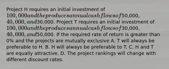 Project H requires an initial investment of​ 100,000 and the produces annual cash flows of​50,000, 40,000, and​30,000. Project T requires an initial investment of​ 100,000 and the produces annual cash flows of​30,000, 40,000, and​50,000. If the required rate of return is greater than​ 0% and the projects are mutually exclusive A. T will always be preferable to H. B. H will always be preferable to T. C. H and T are equally attractive. D. The project rankings will change with different discount rates.