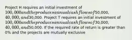 Project H requires an initial investment of​ 100,000 and the produces annual cash flows of​50,000, 40,000, and​30,000. Project T requires an initial investment of​ 100,000 and the produces annual cash flows of​30,000, 40,000, and​50,000. If the required rate of return is greater than​ 0% and the projects are mutually exclusive