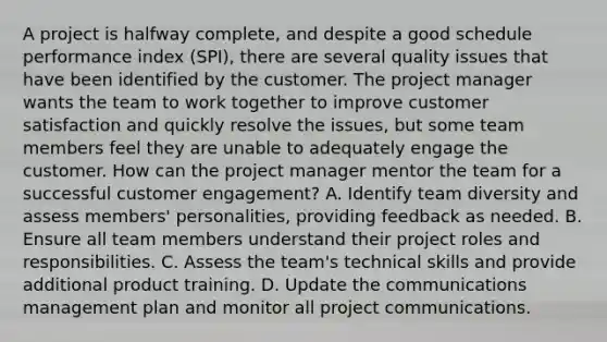 A project is halfway complete, and despite a good schedule performance index (SPI), there are several quality issues that have been identified by the customer. The project manager wants the team to work together to improve customer satisfaction and quickly resolve the issues, but some team members feel they are unable to adequately engage the customer. How can the project manager mentor the team for a successful customer engagement? A. Identify team diversity and assess members' personalities, providing feedback as needed. B. Ensure all team members understand their project roles and responsibilities. C. Assess the team's technical skills and provide additional product training. D. Update the communications management plan and monitor all project communications.