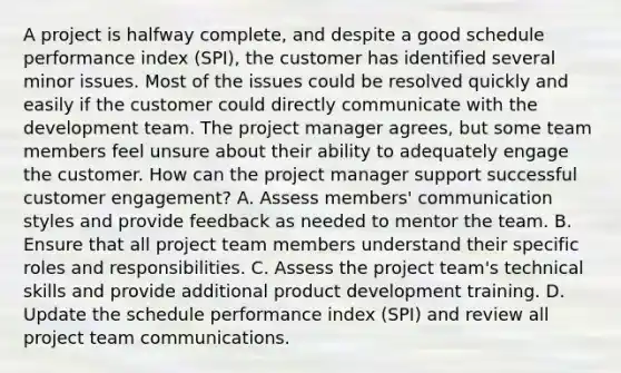 A project is halfway complete, and despite a good schedule performance index (SPI), the customer has identified several minor issues. Most of the issues could be resolved quickly and easily if the customer could directly communicate with the development team. The project manager agrees, but some team members feel unsure about their ability to adequately engage the customer. How can the project manager support successful customer engagement? A. Assess members' communication styles and provide feedback as needed to mentor the team. B. Ensure that all project team members understand their specific roles and responsibilities. C. Assess the project team's technical skills and provide additional product development training. D. Update the schedule performance index (SPI) and review all project team communications.