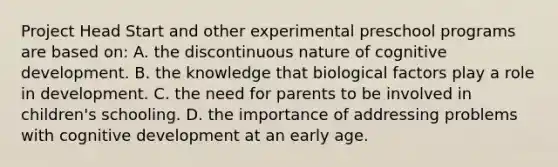 Project Head Start and other experimental preschool programs are based on: A. the discontinuous nature of cognitive development. B. the knowledge that biological factors play a role in development. C. the need for parents to be involved in children's schooling. D. the importance of addressing problems with cognitive development at an early age.