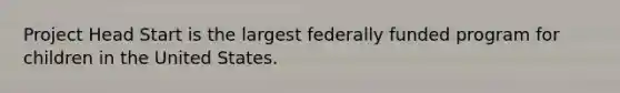 Project Head Start is the largest federally funded program for children in the United States.