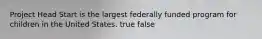 Project Head Start is the largest federally funded program for children in the United States. true false