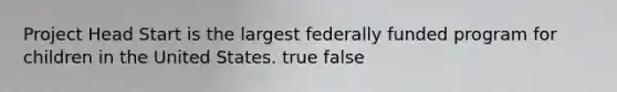 Project Head Start is the largest federally funded program for children in the United States. true false