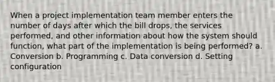 When a project implementation team member enters the number of days after which the bill drops, the services performed, and other information about how the system should function, what part of the implementation is being performed? a. Conversion b. Programming c. Data conversion d. Setting configuration