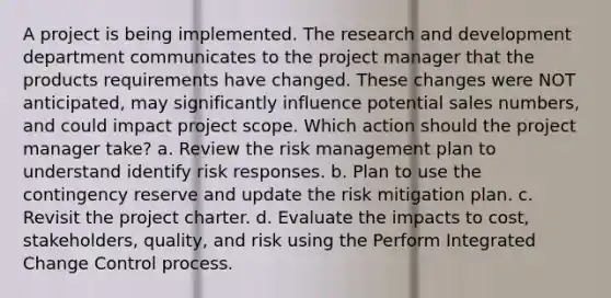 A project is being implemented. The research and development department communicates to the project manager that the products requirements have changed. These changes were NOT anticipated, may significantly influence potential sales numbers, and could impact project scope. Which action should the project manager take? a. Review the risk management plan to understand identify risk responses. b. Plan to use the contingency reserve and update the risk mitigation plan. c. Revisit the project charter. d. Evaluate the impacts to cost, stakeholders, quality, and risk using the Perform Integrated Change Control process.