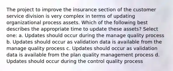 The project to improve the insurance section of the customer service division is very complex in terms of updating organizational process assets. Which of the following best describes the appropriate time to update these assets? Select one: a. Updates should occur during the manage quality process b. Updates should occur as validation data is available from the manage quality process c. Updates should occur as validation data is available from the plan quality management process d. Updates should occur during the control quality process