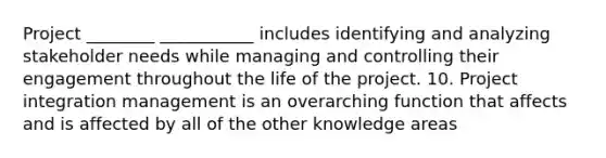 Project ________ ___________ includes identifying and analyzing stakeholder needs while managing and controlling their engagement throughout the life of the project. 10. Project integration management is an overarching function that affects and is affected by all of the other knowledge areas