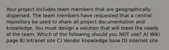 Your project includes team members that are geographically dispersed. The team members have requested that a central repository be used to share all project documentation and knowledge. You must design a solution that will meet the needs of the team. Which of the following should you NOT use? A) Wiki page B) Intranet site C) Vendor knowledge base D) Internet site