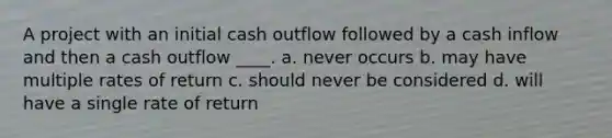 A project with an initial cash outflow followed by a cash inflow and then a cash outflow ____. a. never occurs b. may have multiple rates of return c. should never be considered d. will have a single rate of return