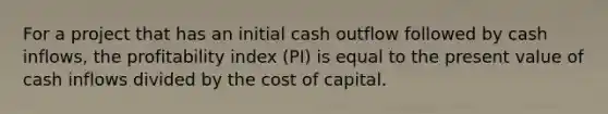 For a project that has an initial cash outflow followed by cash inflows, the profitability index (PI) is equal to the present value of cash inflows divided by the cost of capital.