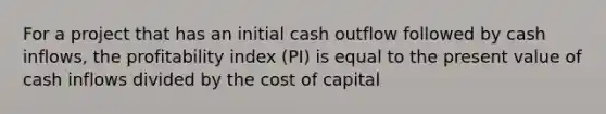 For a project that has an initial cash outflow followed by cash inflows, the profitability index (PI) is equal to the present value of cash inflows divided by the cost of capital