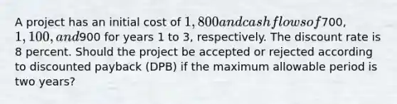 A project has an initial cost of 1,800 and cash flows of700, 1,100, and900 for years 1 to 3, respectively. The discount rate is 8 percent. Should the project be accepted or rejected according to discounted payback (DPB) if the maximum allowable period is two years?