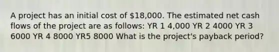 A project has an initial cost of 18,000. The estimated net cash flows of the project are as follows: YR 1 4,000 YR 2 4000 YR 3 6000 YR 4 8000 YR5 8000 What is the project's payback period?