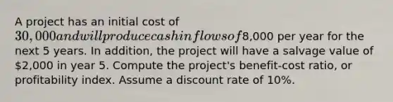 A project has an initial cost of 30,000 and will produce cash inflows of8,000 per year for the next 5 years. In addition, the project will have a salvage value of 2,000 in year 5. Compute the project's benefit-cost ratio, or profitability index. Assume a discount rate of 10%.