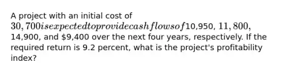 A project with an initial cost of 30,700 is expected to provide cash flows of10,950, 11,800,14,900, and 9,400 over the next four years, respectively. If the required return is 9.2 percent, what is the project's profitability index?