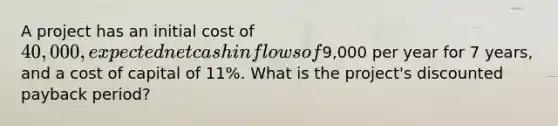 A project has an initial cost of 40,000, expected net cash inflows of9,000 per year for 7 years, and a cost of capital of 11%. What is the project's discounted payback period?