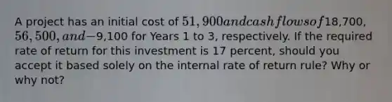 A project has an initial cost of 51,900 and cash flows of18,700, 56,500, and -9,100 for Years 1 to 3, respectively. If the required rate of return for this investment is 17 percent, should you accept it based solely on the internal rate of return rule? Why or why not?