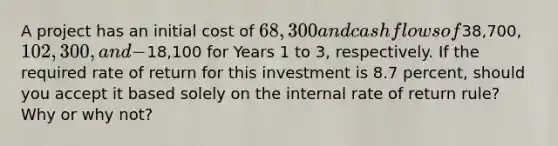 A project has an initial cost of 68,300 and cash flows of38,700, 102,300, and -18,100 for Years 1 to 3, respectively. If the required rate of return for this investment is 8.7 percent, should you accept it based solely on the internal rate of return rule? Why or why not?