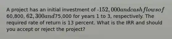 A project has an initial investment of -152,000 and cash flows of60,800, 62,300 and75,000 for years 1 to 3, respectively. The required rate of return is 13 percent. What is the IRR and should you accept or reject the project?