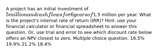 A project has an initial investment of 5 million and cash flows for 6 years of1.5 million per year. What is the project's internal rate of return (IRR)? Hint: use your financial calculator or financial spreadsheet to answer this question. Or, use trial and error to see which discount rate below offers an NPV closest to zero. Multiple choice question. 16.5% 19.9% 21.2% 18.4%