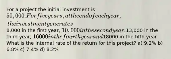 For a project the initial investment is 50,000. For five years, at the end of each year, the investment generates8,000 in the first year, 10,000 in the second year,13,000 in the third year, 16000 in the fourth year and18000 in the fifth year. What is the internal rate of the return for this project? a) 9.2% b) 6.8% c) 7.4% d) 8.2%