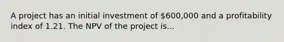 A project has an initial investment of 600,000 and a profitability index of 1.21. The NPV of the project is...