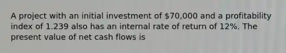 A project with an initial investment of 70,000 and a profitability index of 1.239 also has an internal rate of return of 12%. The present value of net cash flows is