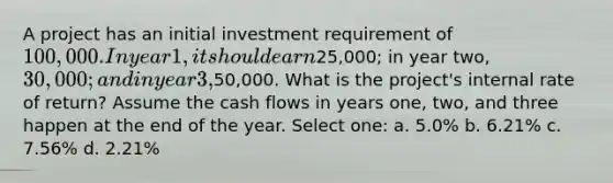 A project has an initial investment requirement of 100,000. In year 1, it should earn25,000; in year two, 30,000; and in year 3,50,000. What is the project's internal rate of return? Assume the cash flows in years one, two, and three happen at the end of the year. Select one: a. 5.0% b. 6.21% c. 7.56% d. 2.21%