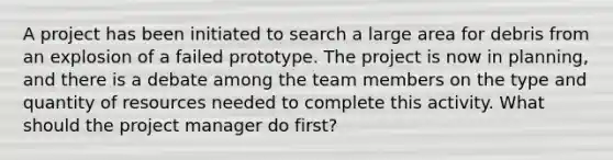 A project has been initiated to search a large area for debris from an explosion of a failed prototype. The project is now in planning, and there is a debate among the team members on the type and quantity of resources needed to complete this activity. What should the project manager do first?