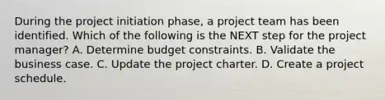 During the project initiation phase, a project team has been identified. Which of the following is the NEXT step for the project manager? A. Determine budget constraints. B. Validate the business case. C. Update the project charter. D. Create a project schedule.