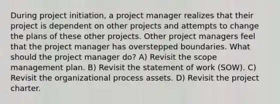 During project initiation, a project manager realizes that their project is dependent on other projects and attempts to change the plans of these other projects. Other project managers feel that the project manager has overstepped boundaries. What should the project manager do? A) Revisit the scope management plan. B) Revisit the statement of work (SOW). C) Revisit the organizational process assets. D) Revisit the project charter.