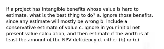 If a project has intangible benefits whose value is hard to estimate, what is the best thing to do? a. ignore those benefits, since any estimate will mostly be wrong b. include a conservative estimate of value c. Ignore in your initial net present value calculation, and then estimate if the worth is at least the amount of the NPV deficiency d. either (b) or (c)