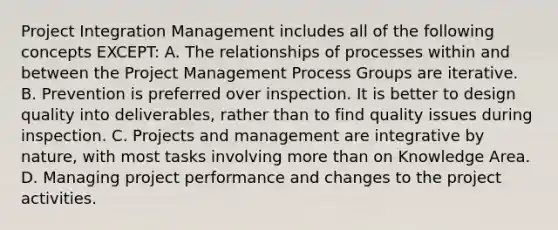 Project Integration Management includes all of the following concepts EXCEPT: A. The relationships of processes within and between the Project Management Process Groups are iterative. B. Prevention is preferred over inspection. It is better to design quality into deliverables, rather than to find quality issues during inspection. C. Projects and management are integrative by nature, with most tasks involving more than on Knowledge Area. D. Managing project performance and changes to the project activities.