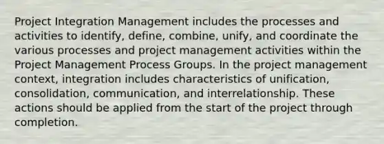 Project Integration Management includes the processes and activities to identify, define, combine, unify, and coordinate the various processes and project management activities within the Project Management Process Groups. In the project management context, integration includes characteristics of unification, consolidation, communication, and interrelationship. These actions should be applied from the start of the project through completion.