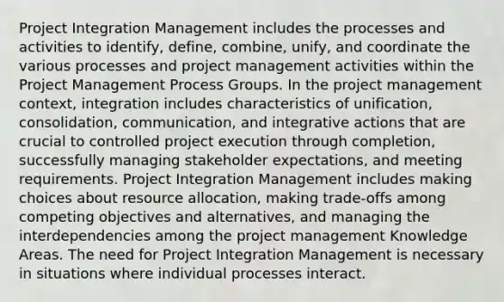 Project Integration Management includes the processes and activities to identify, define, combine, unify, and coordinate the various processes and project management activities within the Project Management Process Groups. In the project management context, integration includes characteristics of unification, consolidation, communication, and integrative actions that are crucial to controlled project execution through completion, successfully managing stakeholder expectations, and meeting requirements. Project Integration Management includes making choices about resource allocation, making trade-offs among competing objectives and alternatives, and managing the interdependencies among the project management Knowledge Areas. The need for Project Integration Management is necessary in situations where individual processes interact.