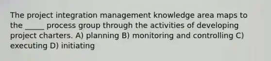 The project integration management knowledge area maps to the _____ process group through the activities of developing project charters. A) planning B) monitoring and controlling C) executing D) initiating