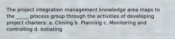 The project integration management knowledge area maps to the _____ process group through the activities of developing project charters: a. Closing b. Planning c. Monitoring and controlling d. Initiating