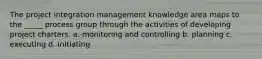 The project integration management knowledge area maps to the _____ process group through the activities of developing project charters. a. monitoring and controlling b. planning c. executing d. initiating