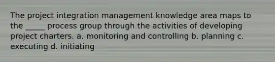 The project integration management knowledge area maps to the _____ process group through the activities of developing project charters. a. monitoring and controlling b. planning c. executing d. initiating