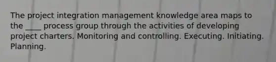 The project integration management knowledge area maps to the ____ process group through the activities of developing project charters. Monitoring and controlling. Executing. Initiating. Planning.