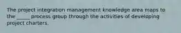 The project integration management knowledge area maps to the _____ process group through the activities of developing project charters.