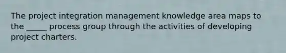 The project integration management knowledge area maps to the _____ process group through the activities of developing project charters.