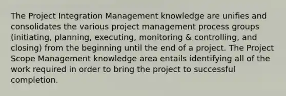 The Project Integration Management knowledge are unifies and consolidates the various project management process groups (initiating, planning, executing, monitoring & controlling, and closing) from the beginning until the end of a project. The Project Scope Management knowledge area entails identifying all of the work required in order to bring the project to successful completion.